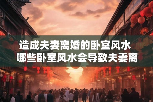 造成夫妻离婚的卧室风水 哪些卧室风水会导致夫妻离婚 造成夫妻离婚的卧室风水 哪些卧室风水会导致夫妻离婚