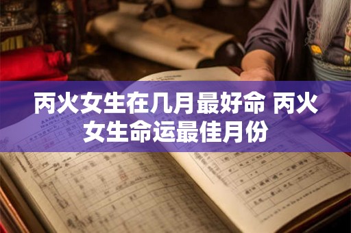 丙火女生在几月最好命 丙火女生命运最佳月份 丙火女生在几月最好命 丙火女生命运最佳月份