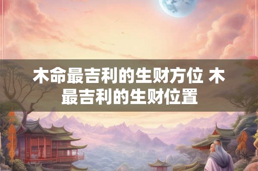 木命最吉利的生财方位 木最吉利的生财位置 木命最吉利的生财方位 木最吉利的生财位置