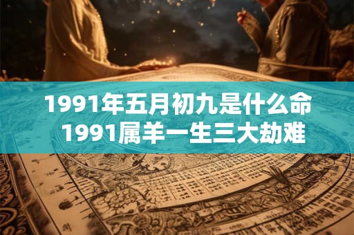 1991年五月初九是什么命 1991属羊一生三大劫难 1991年五月初九是什么命 1991属羊一生三大劫难