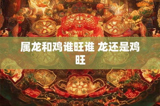 属龙和鸡谁旺谁 龙还是鸡旺 属龙和鸡谁旺谁 龙还是鸡旺
