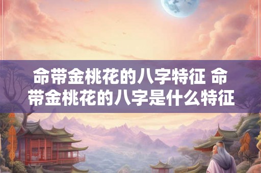 命带金桃花的八字特征 命带金桃花的八字是什么特征
