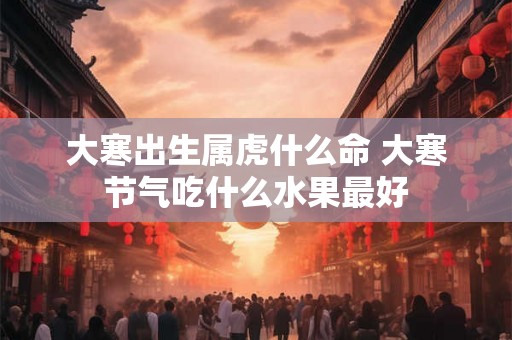 大寒出生属虎什么命 大寒节气吃什么水果最好