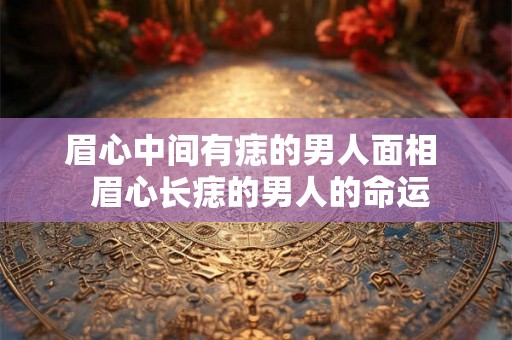 眉心中间有痣的男人面相  眉心长痣的男人的命运