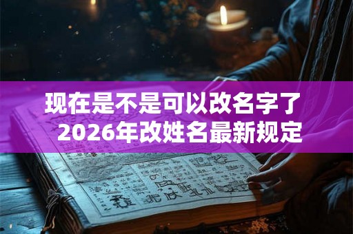 现在是不是可以改名字了  2026年改姓名最新规定