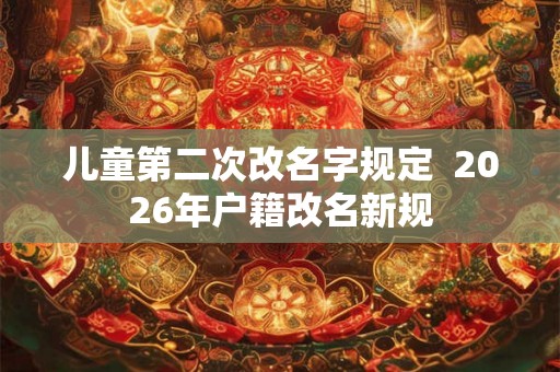 儿童第二次改名字规定  2026年户籍改名新规