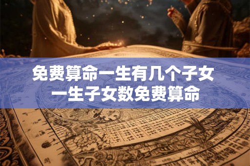 免费算命一生有几个子女 一生子女数免费算命