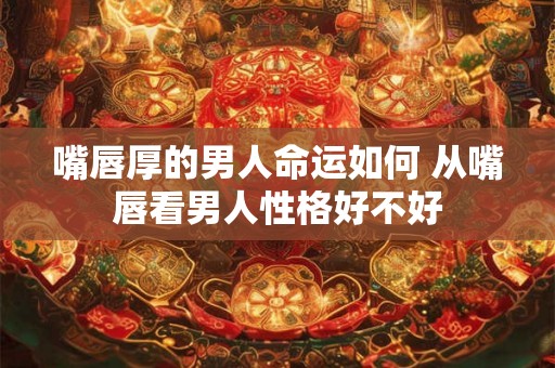 嘴唇厚的男人命运如何 从嘴唇看男人性格好不好