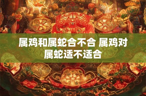 属鸡和属蛇合不合 属鸡对属蛇适不适合