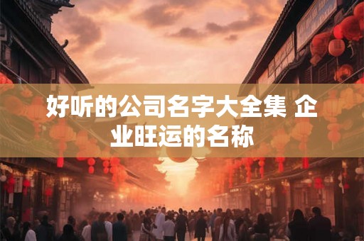 好听的公司名字大全集 企业旺运的名称 好听的公司名字大全集 企业旺运的名称