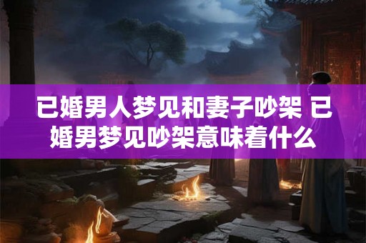 已婚男人梦见和妻子吵架 已婚男梦见吵架意味着什么
