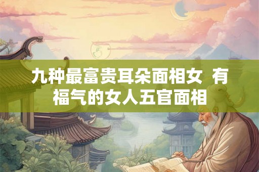 九种最富贵耳朵面相女 有福气的女人五官面相 九种最富贵耳朵面相女 有福气的女人五官面相