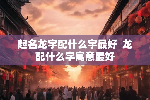 起名龙字配什么字最好  龙配什么字寓意最好