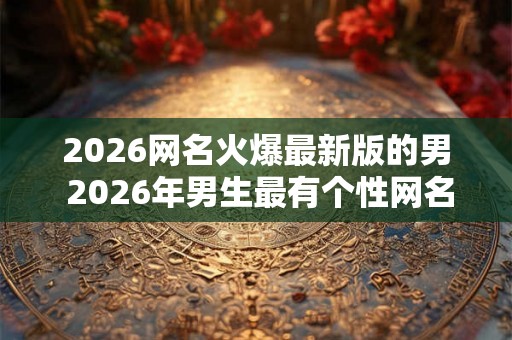2026网名火爆最新版的男 2026年男生最有个性网名怎么起