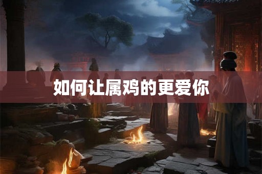 如何让属鸡的更爱你 如何让属鸡的更爱你