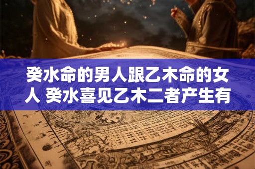 癸水命的男人跟乙木命的女人 癸水喜见乙木二者产生有利影响