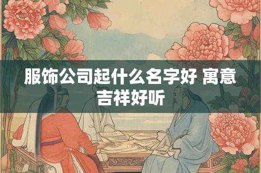 服饰公司起什么名字好 寓意吉祥好听 服饰公司起什么名字好 寓意吉祥好听