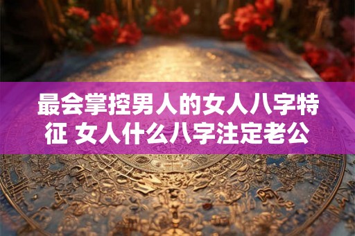 最会掌控男人的女人八字特征 女人什么八字注定老公疼 最会掌控男人的女人八字特征 女人什么八字注定老公疼