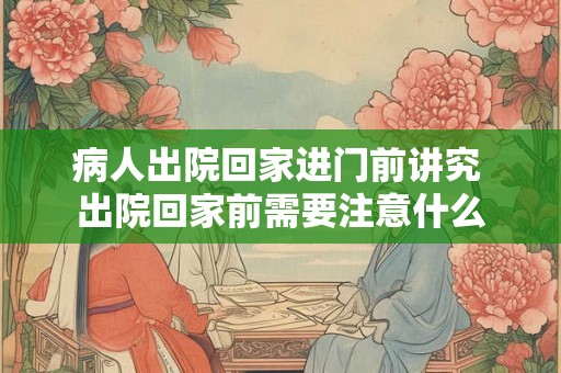 病人出院回家进门前讲究 出院回家前需要注意什么