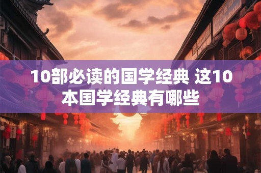 10部必读的国学经典 这10本国学经典有哪些 10部必读的国学经典 这10本国学经典有哪些