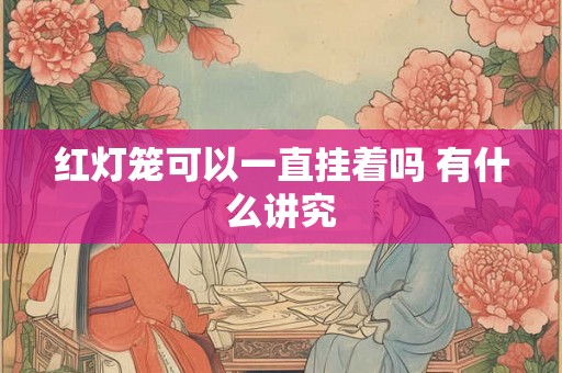 红灯笼可以一直挂着吗 有什么讲究