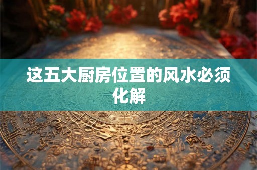 这五大厨房位置的风水必须化解