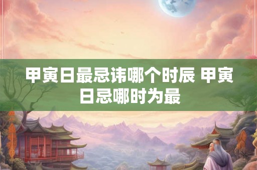 甲寅日最忌讳哪个时辰 甲寅日忌哪时为最