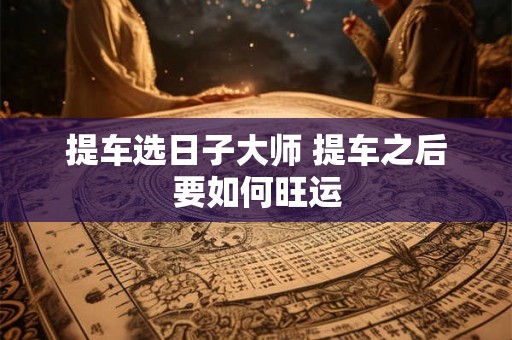 提车选日子大师 提车之后要如何旺运