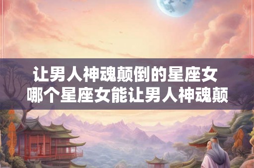 让男人神魂颠倒的星座女 哪个星座女能让男人神魂颠倒