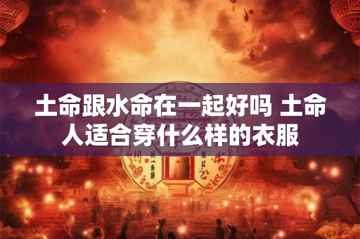 土命跟水命在一起好吗 土命人适合穿什么样的衣服 土命跟水命在一起好吗 土命人适合穿什么样的衣服