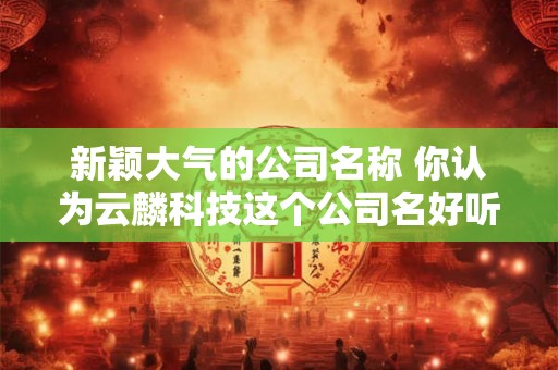 新颖大气的公司名称 你认为云麟科技这个公司名好听吗