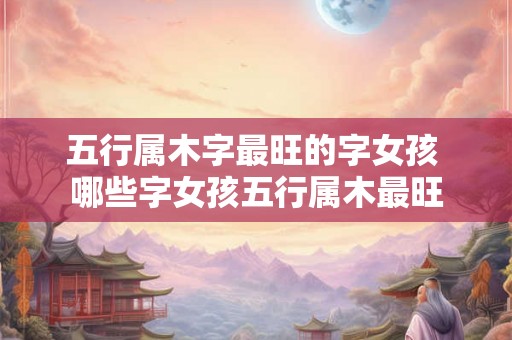 五行属木字最旺的字女孩 哪些字女孩五行属木最旺