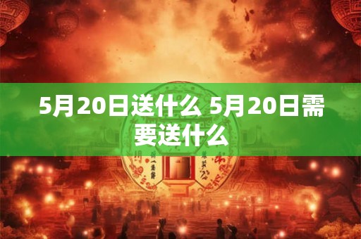5月20日送什么 5月20日需要送什么 5月20日送什么 5月20日需要送什么