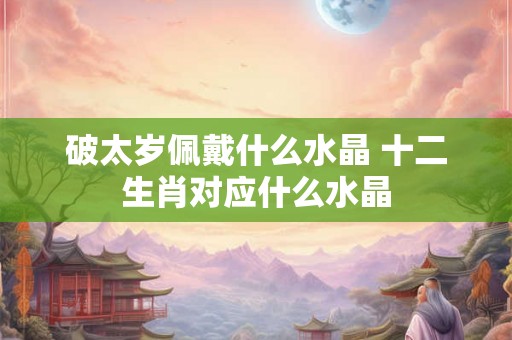 破太岁佩戴什么水晶 十二生肖对应什么水晶