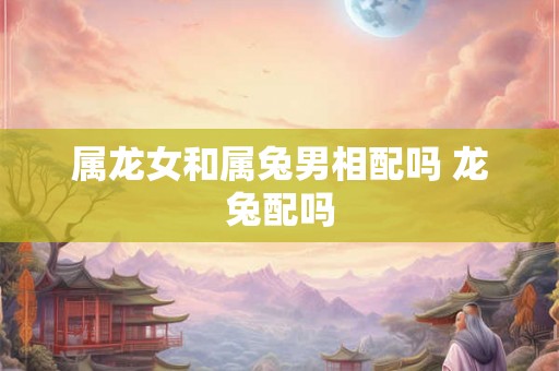 属龙女和属兔男相配吗 龙兔配吗