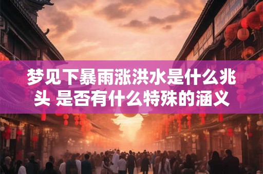 梦见下暴雨涨洪水是什么兆头 是否有什么特殊的涵义当我们梦见下暴雨导致洪水涨水位