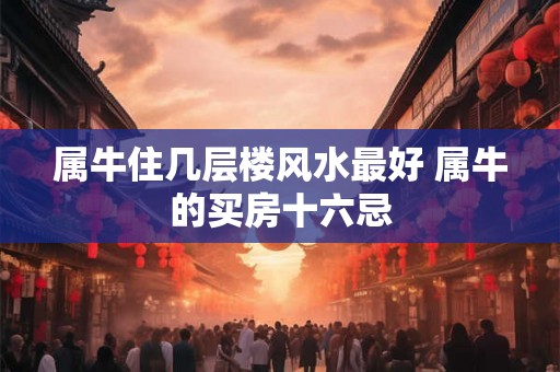 属牛住几层楼风水最好 属牛的买房十六忌 属牛住几层楼风水最好 属牛的买房十六忌