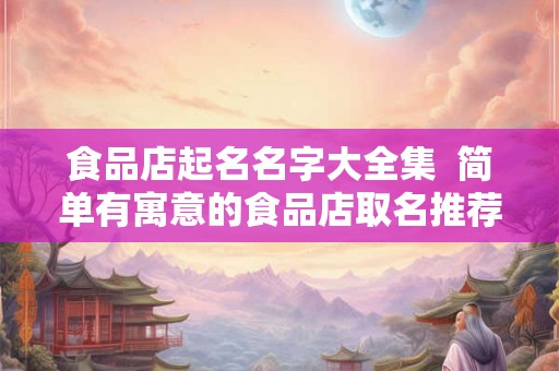 食品店起名名字大全集  简单有寓意的食品店取名推荐