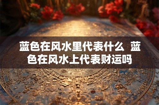 蓝色在风水里代表什么  蓝色在风水上代表财运吗