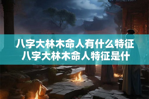 八字大林木命人有什么特征 八字大林木命人特征是什么