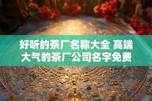 好听的茶厂名称大全 高端大气的茶厂公司名字免费