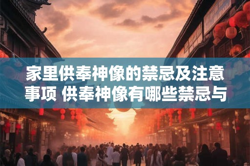 家里供奉神像的禁忌及注意事项 供奉神像有哪些禁忌与注意事项