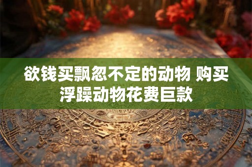 欲钱买飘忽不定的动物 购买浮躁动物花费巨款