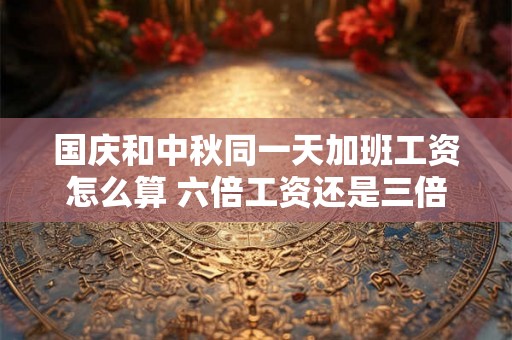 国庆和中秋同一天加班工资怎么算 六倍工资还是三倍