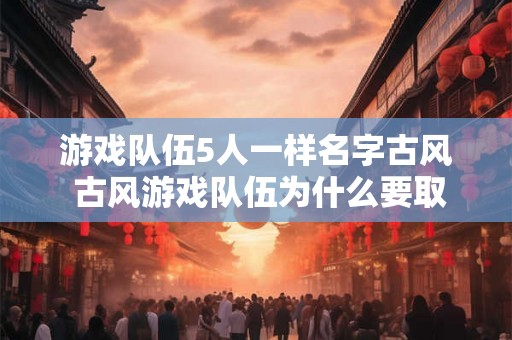 游戏队伍5人一样名字古风 古风游戏队伍为什么要取相同的五个人名 游戏队伍5人一样名字古风 古风游戏队伍为什么要取相同的五个人名