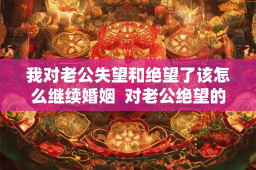 我对老公失望和绝望了该怎么继续婚姻  对老公绝望的婚姻该怎么继续
