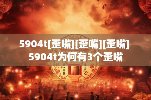 5904t[歪嘴][歪嘴][歪嘴] 5904t为何有3个歪嘴