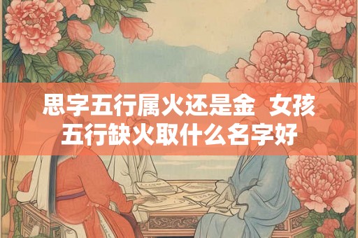 思字五行属火还是金  女孩五行缺火取什么名字好