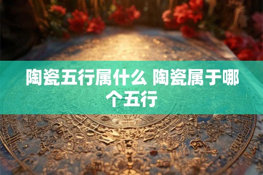 陶瓷五行属什么 陶瓷属于哪个五行 陶瓷五行属什么 陶瓷属于哪个五行