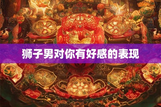 狮子男对你有好感的表现